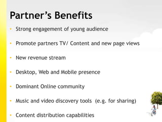 Partner’s Benefits
• Strong engagement of young audience

• Promote partners TV/ Content and new page views

• New revenue stream

• Desktop, Web and Mobile presence

• Dominant Online community

• Music and video discovery tools (e.g. for sharing)

• Content distribution capabilities
 