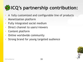 ICQ’s partnership contribution:
•    A fully customized and configurable line of products
•    Monetization platform
•    Fully integrated social medium
•    Direct channel to users/viewers
•    Content platform
•    Online worldwide community
•    Strong brand for young targeted audience




ICQ Confidential              33
 