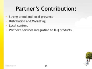 Partner’s Contribution:
•    Strong brand and local presence
•    Distribution and Marketing
•    Local content
•    Partner’s services integration to ICQ products




ICQ Confidential               34
 