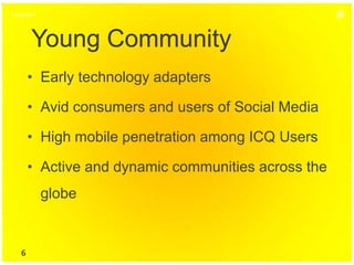 15.04.2011




        Young Community
        • Early technology adapters

        • Avid consumers and users of Social Media

        • High mobile penetration among ICQ Users

        • Active and dynamic communities across the
             globe


    6
 