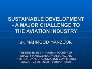 SUSTAINABLE DEVELOPMENT - A MAJOR CHALLENGE TO THE AVIATION INDUSTRY By:  MAHMOOD MANZOOR PRESENTED IN 9 TH  IRANIAN SOCIETY OF QUALITY MANAGERS/14 TH  ASIA PACIFIC INTERNATIONAL ORGANIZATION CONFERENCE AUGUST 23-25 ,2008 - TEHRAN, IRAN 