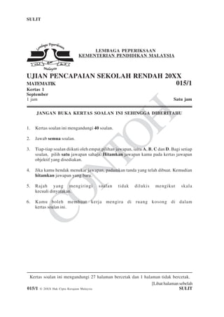 [Lihat halaman sebelah
015/1 © 20XX Hak Cipta Kerajaan Malaysia SULIT
SULIT 1 015/1
CONTOH
Kertas soalan ini mengandungi 27 halaman bercetak dan 1 halaman tidak bercetak.
LEMBAGA PEPERIKSAAN
KEMENTERIAN PENDIDIKAN MALAYSIA
UJIAN PENCAPAIAN SEKOLAH RENDAH 20XX
MATEMATIK 015/1
Kertas 1
September
1 jam Satu jam
JANGAN BUKA KERTAS SOALAN INI SEHINGGA DIBERITAHU
1. Kertas soalan ini mengandungi 40 soalan.
2. Jawab semua soalan.
3. Tiap-tiap soalan diikuti oleh empat pilihan jawapan, iaitu A, B, C dan D. Bagi setiap
soalan, pilih satu jawapan sahaja. Hitamkan jawapan kamu pada kertas jawapan
objektif yang disediakan.
4. Jika kamu hendak menukar jawapan, padamkan tanda yang telah dibuat. Kemudian
hitamkan jawapan yang baru.
5. Rajah yang mengiringi soalan tidak dilukis mengikut skala
kecuali dinyatakan.
6. Kamu boleh membuat kerja mengira di ruang kosong di dalam
kertas soalan ini.
 