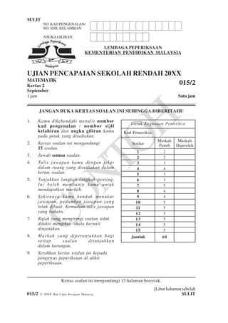 Untuk
Kegunaan
Pemeriksa
CONTOH
SULIT 1 015/2
[Lihat halaman sebelah
015/2 © 20XX Hak Cipta Kerajaan Malaysia SULIT
LEMBAGA PEPERIKSAAN
KEMENTERIAN PENDIDIKAN MALAYSIA
UJIAN PENCAPAIAN SEKOLAH RENDAH 20XX
MATEMATIK
Kertas 2
September
1 jam Satu jam
JANGAN BUKA KERTAS SOALAN INI SEHINGGA DIBERITAHU
1. Kamu dikehendaki menulis nombor
kad pengenalan / nombor sijil
kelahiran dan angka giliran kamu
pada petak yang disediakan.
2. Kertas soalan ini mengandungi
15 soalan.
3. Jawab semua soalan.
4. Tulis jawapan kamu dengan jelas
dalam ruang yang disediakan dalam
kertas soalan.
5. Tunjukkan langkah-langkah penting.
Ini boleh membantu kamu untuk
mendapatkan markah.
6. Sekiranya kamu hendak menukar
jawapan, padamkan jawapan yang
telah dibuat. Kemudian tulis jawapan
yang baharu.
7. Rajah yang mengiringi soalan tidak
dilukis mengikut skala kecuali
dinyatakan.
8. Markah yang diperuntukkan bagi
setiap soalan ditunjukkan
dalam kurungan.
9. Serahkan kertas soalan ini kepada
pengawas peperiksaan di akhir
peperiksaan.
Kertas soalan ini mengandungi 15 halaman bercetak.
015/2
ANGKAGILIRAN
NO. KAD PENGENALAN/
NO. SIJIL KELAHIRAN
Kod Pemeriksa:
Soalan
Markah
Penuh
Markah
Diperoleh
1
2
3
4
5
6
7
8
9
10
11
12
13
14
15
2
2
3
4
3
3
5
4
4
5
5
5
5
5
5
60Jumlah
Untuk Kegunaan Pemeriksa
 