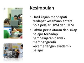 Kesimpulan
• Hasil kajian mendapati
terdapat kesamaan antara
pola pelajar UPM dan UTM
• Faktor persekitaran dan sikap
pelajar terhadap
pembelajaran banyak
mempengaruhi
kecemerlangan akademik
pelajar
 