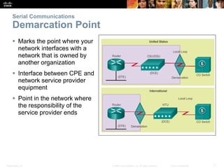 Presentation_ID 11© 2008 Cisco Systems, Inc. All rights reserved. Cisco Confidential
Serial Communications
Demarcation Point
 Marks the point where your
network interfaces with a
network that is owned by
another organization
 Interface between CPE and
network service provider
equipment
 Point in the network where
the responsibility of the
service provider ends
 