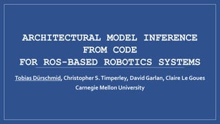 ARCHITECTURAL MODEL INFERENCE
FROM CODE
FOR ROS-BASED ROBOTICS SYSTEMS
Tobias Dürschmid, Christopher S.Timperley, David Garlan, Claire Le Goues
Carnegie Mellon University
 