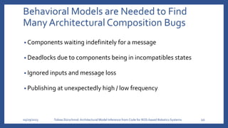 Behavioral Models are Needed to Find
Many Architectural Composition Bugs
• Components waiting indefinitely for a message
• Deadlocks due to components being in incompatibles states
• Ignored inputs and message loss
• Publishing at unexpectedly high / low frequency
05/29/2023 Tobias Dürschmid:Architectural Model Inference from Code for ROS-based Robotics Systems 10
 
