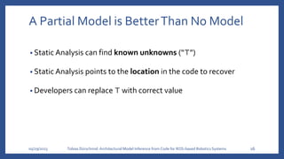 A Partial Model is BetterThan No Model
• Static Analysis can find known unknowns (“⊤”)
• Static Analysis points to the location in the code to recover
• Developers can replace ⊤ with correct value
05/29/2023 Tobias Dürschmid:Architectural Model Inference from Code for ROS-based Robotics Systems 16
 