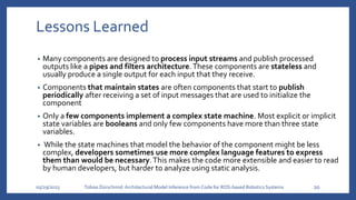 Lessons Learned
• Many components are designed to process input streams and publish processed
outputs like a pipes and filters architecture. These components are stateless and
usually produce a single output for each input that they receive.
• Components that maintain states are often components that start to publish
periodically after receiving a set of input messages that are used to initialize the
component
• Only a few components implement a complex state machine. Most explicit or implicit
state variables are booleans and only few components have more than three state
variables.
• While the state machines that model the behavior of the component might be less
complex, developers sometimes use more complex language features to express
them than would be necessary.This makes the code more extensible and easier to read
by human developers, but harder to analyze using static analysis.
05/29/2023 Tobias Dürschmid:Architectural Model Inference from Code for ROS-based Robotics Systems 20
 