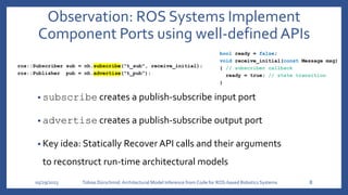 ros::Subscriber sub = nh.subscribe("t_sub", receive_initial);
ros::Publisher pub = nh.advertise("t_pub");
05/29/2023 Tobias Dürschmid:Architectural Model Inference from Code for ROS-based Robotics Systems 8
bool ready = false;
void receive_initial(const Message msg)
{ // subscriber callback
ready = true; // state transition
}
Observation: ROS Systems Implement
Component Ports using well-defined APIs
• subscribe creates a publish-subscribe input port
• advertise creates a publish-subscribe output port
• Key idea: Statically Recover API calls and their arguments
to reconstruct run-time architectural models
 
