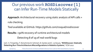 Our previous work ROSDiscover[1]
can Infer Run-Time Models Statically
05/29/2023 Tobias Dürschmid:Architectural Model Inference from Code for ROS-based Robotics Systems 9
Approach: Architectural recovery using static analysis of API calls +
rule checking
Tool available at GitHub: https://github.com/rosqual/rosdiscover
Results: >90% recovery of runtime architectural models
Detecting 8 of 19 of real-world bugs
[1] C. S.Timperley,T. Dürschmid, B. Schmerl, D. Garlan and C. Le Goues, "ROSDiscover: Statically
Detecting Run-TimeArchitecture Misconfigurations in Robotics Systems," ICSA 2022
 
