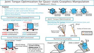 Joint Torque Optimization for Quasi-static Graspless Manipulation
*S. Makita and Y. Maeda
Proposal
 Rigid-body-based analysis of quasi-statics
 Constraint on static and kinetic friction
 Optimization of joint torques that keep robustness
against disturbances
Constraint on static frictional forces
Kinetic friction is NOT constrained
Virtual sliding
always occur at
the contact points
in actual sliding
pushing sliding tumbling pivoting
Based on virtual motion of rigid-body
Joint Torque Optimization
Maximizing the margin between each friction cone and
contact force in it
Numerical examples
<Support a ball> <Slide a cuboid>
(virtual
sliding)
**valid**
Invalid frictional forces
(Invalid combination)
Valid frictional forces
(Valid combination)
(virtual
sliding)
**invalid**
(non-selected)
(Actual sliding)
and virtual sliding
(Virtual sliding) **invalid**
(always selected)
[3D view] [2D view]
Surface of friction cone
Approximated
friction cone Contact point
Contact force
Margin
 