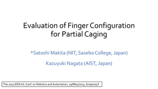 Evaluation of Finger Configuration
for Partial Caging
*Satoshi Makita (NIT, SaseboCollege, Japan)
Kazuyuki Nagata (AIST, Japan)
The 2015 IEEE Int. Conf. on Robotics and Automation, 29/May/2015, Grasping II
 