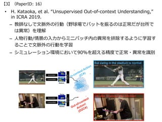 • H. Kataoka, et al. “Unsupervised Out-of-context Understanding,”
in ICRA 2019.
– 教師なしで⽂脈外の⾏動（野球場でバットを振るのは正常だが台所で
は異常）を理解
...