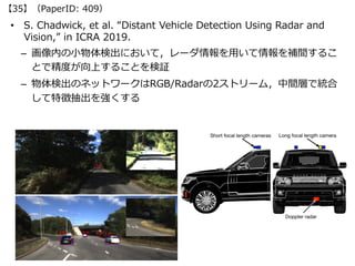 • S. Chadwick, et al. “Distant Vehicle Detection Using Radar and
Vision,” in ICRA 2019.
– 画像内の⼩物体検出において，レーダ情報を⽤いて情報を補間するこ
...