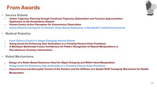 25
・ Service Robots
- Online Trajectory Planning through Combined Trajectory Optimization and Function Approximation:
Application to the Exoskeleton Atalante
- Human-Centric Active Perception for Autonomous Observation
- Active Reward Learning for Co-Robotic Vision Based Exploration in Bandwidth Limited Environments
・ Medical Robotics
- Fault Tolerant Control in Shape-Changing Internal Robots
- Swing-Assist for Enhancing Stair Ambulation in a Primarily-Passive Knee Prosthesis
- A Multilayer-Multimodal Fusion Architecture for Pattern Recognition of Natural Manipulations in
Percutaneous Coronary Interventions
・ Robot Mechanisms
- Design of a Roller-Based Dexterous Hand for Object Grasping and Within-Hand Manipulation
- Swing-Assist for Enhancing Stair Ambulation in a Primarily-Passive Knee Prosthesis
- Asynchronous and Decoupled Control of the Position and the Stiffness of a Spatial RCM Tensegrity Mechanism for Needle
Manipulation
From Awards
 