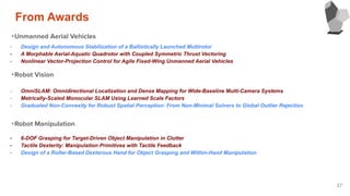27
・Unmanned Aerial Vehicles
・Robot Vision
・Robot Manipulation
- Design and Autonomous Stabilization of a Ballistically Launched Multirotor
- A Morphable Aerial-Aquatic Quadrotor with Coupled Symmetric Thrust Vectoring
- Nonlinear Vector-Projection Control for Agile Fixed-Wing Unmanned Aerial Vehicles
- OmniSLAM: Omnidirectional Localization and Dense Mapping for Wide-Baseline Multi-Camera Systems
- Metrically-Scaled Monocular SLAM Using Learned Scale Factors
- Graduated Non-Convexity for Robust Spatial Perception: From Non-Minimal Solvers to Global Outlier Rejection
- 6-DOF Grasping for Target-Driven Object Manipulation in Clutter
- Tactile Dexterity: Manipulation Primitives with Tactile Feedback
- Design of a Roller-Based Dexterous Hand for Object Grasping and Within-Hand Manipulation
From Awards
 