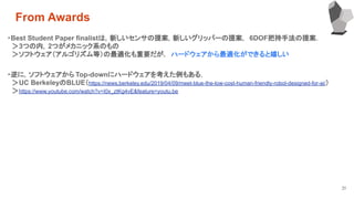 31
・Best Student Paper finalistは，新しいセンサの提案，新しいグリッパーの提案， 6DOF把持手法の提案．
　＞3つの内，2つがメカニック系のもの
　＞ソフトウェア（アルゴリズム等）の最適化も重要だが， ハードウェアから最適化ができると嬉しい
From Awards
・逆に，ソフトウェアから Top-downにハードウェアを考えた例もある．
　＞UC BerkeleyのBLUE（https://news.berkeley.edu/2019/04/09/meet-blue-the-low-cost-human-friendly-robot-designed-for-ai/）
　＞https://www.youtube.com/watch?v=I0x_ztKg4vE&feature=youtu.be
 