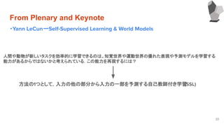 From Plenary and Keynote
・Yann LeCunーSelf-Supervised Learning & World Models
33
人間や動物が新しいタスクを効率的に学習できるのは、知覚世界や運動世界の優れた表現や予測モデルを学習する
能力があるからではないかと考えられている．この能力を再現するには？
方法の1つとして，入力の他の部分から入力の一部を予測する自己教師付き学習(SSL)
 