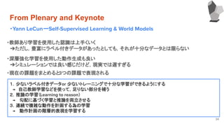 From Plenary and Keynote
・Yann LeCunーSelf-Supervised Learning & World Models
34
・教師あり学習を使用した認識は上手くいく
　➔ただし，豊富にラベル付きデータがあったとしても，それが十分なデータとは限らない
・深層強化学習を使用した動作生成も良い
　➔シミュレーションでは良い感じだけど，現実では遅すぎる
１．少ないラベル付きデータor 少ないトレーニングで十分な学習ができるようにする
　→　自己教師学習などを使って，足りない部分を補う
２．推論の学習（Learning to reason）
　→　 勾配に基づく学習と推論を両立させる
３．連続で複雑な動作を計画する為の学習
　→　 動作計画の階層的表現を学習する
・現在の課題をまとめると3つの課題で表現される
 