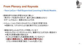 From Plenary and Keynote
・Yann LeCunーSelf-Supervised Learning & World Models
35
・現実世界での強化学習は本当に難しい
　（車がカーブを曲がれ切れず，崖から落ちる動画とともに）
　➔ゲームではよい，現実はほとんどだめ
・シミュレーションではたくさんのマシンで並列で学習できる
　➔現実では，リアルタイムより速く実行することは出来ない
・動物の赤ちゃんはどうやって学習している？
　➔ほとんどないインタラクションから，観察することが大きい要因の1つ
　➔莫大な背景知識の溜め込み
➔これらの知識から共通意識を発現しているかも？
➔進化に教師はないし，純粋な強化学習でもない
　　（フランス革命の背景で紹介，T-shirtも売ってる）
 