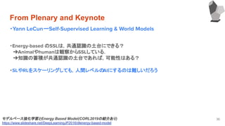 From Plenary and Keynote
・Yann LeCunーSelf-Supervised Learning & World Models
36モデルベース強化学習とEnergy Based Model(CORL2019の紹介あり)
https://www.slideshare.net/DeepLearningJP2016/dlenergy-based-model
・Energy-based のSSLは，共通認識の土台にできる？
　➔Animalやhumanは観察からSSLしている．
　➔知識の蓄積が共通認識の土台であれば，可能性はある？
・SLやRLをスケーリングしても，人間レベルのAIにするのは難しいだろう
 
