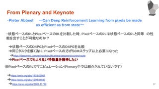 From Plenary and Keynote
・Pieter Abbeel ーCan Deep Reinforcement Learning from pixels be made
　　　　　　　　　　　as eﬃcient as from stateー
　　
37
・状態ベースのRLとPixelベースのRLを比較した時，PixelベースのRLは状態ベースのRLと同等　の性
能を出すことが可能なのか？
　
　➔状態ベースのD4PGとPixelベースのD4PGを比較
　➔同じタスクを解く為に，Pixelベースの方が50Mステップ以上必要になった
➔https://deepmind.com/research/publications/deepmind-control-suite
　➔Pixelベースでもより良い特徴量を獲得したい
　
※PixelベースのRLでマニピュレーション（Plenary中では紹介されていないです）
　
　➔https://arxiv.org/abs/1803.09956
　➔https://arxiv.org/abs/1909.04840
➔https://arxiv.org/abs/1909.11730
 