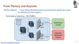 From Plenary and Keynote
・Pieter Abbeel ーCan Deep Reinforcement Learning from pixels be made
　　　　　　　　　　　as eﬃcient as from stateー
39
Contrastive Learning + RL（CURL）
https://arxiv.org/pdf/2004.04136.pdf
 