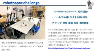 robotpaper.challenge 
Robotics分野の今を映し、創り出すことを目標にしているコミュニティで
す．論文読破・まとめ・アイディア・考案・議論・実装・論文執筆に至るまで
広く取り組み、あらゆる知識をSNSにより共有します．
robotpaper.challengeでは学生・技術者・研究者を問わず、論文を読みた
い方、ブレストに参加したい方、共同で研究を進めたい方，論文を一緒に
書きたい方を常時募集しています！
https://sites.google.com/view/robotpaperchallenge
また，研究に参加することによって，産総研のRAとして雇
用することも可能なので，希望される方は，ぜひご連絡頂
きたいです．
・Conferenceのサーベイ，動向調査・
・サーベイから得た知見を活用し研究・
・アイディア・考案・議論・実装・論文執筆・
 