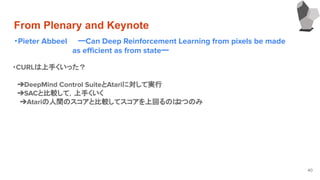 From Plenary and Keynote
・Pieter Abbeel ーCan Deep Reinforcement Learning from pixels be made
　　　　　　　　　　　as eﬃcient as from stateー
40
・CURLは上手くいった？
　
　➔DeepMind Control SuiteとAtariに対して実行
　➔SACと比較して，上手くいく
➔Atariの人間のスコアと比較してスコアを上回るのは2つのみ
　
 