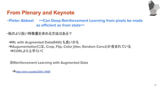 From Plenary and Keynote
・Pieter Abbeel ーCan Deep Reinforcement Learning from pixels be made
　　　　　　　　　　　as eﬃcient as from stateー
41
・他のより良い特徴量を求める方法はある？
　
　➔RL with Augmented Data(RAD) も良いかも
　➔Augumentationには、Crop, Flip, Color jitter, Random Convとか含まれている
➔CORLより上手くいく
　
※Reinforcement Learning with Augmented Data
　
　➔https://arxiv.org/abs/2004.14990
　
 