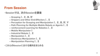 From Session
44
・Sessionでは，次のSessionを調査
― GraspingⅠ, Ⅱ, Ⅲ, Ⅳ
― Grippers and Other End-EﬀectorsⅠ, Ⅱ
― Perception for Grasping and ManipulationⅠ, Ⅱ, Ⅲ, Ⅳ, Ⅴ
― Path Planning for Multiple Mobile Robots or AgentsⅠ, Ⅱ
― reinforcement Learning for RoboticsⅠ, Ⅱ
― Mobile ManipulatorⅠ
― Industrial RobotsⅠ, Ⅱ
― ManipulationⅠ, Ⅱ
― Dexterous ManipulationⅠ, Ⅱ
― Manipulation PlanningⅠ, Ⅱ
・これらのSessionにおける傾向をまとめる
　　
　
 