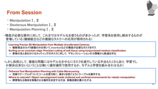 From Session
48
・ ManipulationⅠ, Ⅱ
・ Dexterous ManipulationⅠ, Ⅱ
・ Manipulation PlanningⅠ, Ⅱ
・精度が必要な操作に対して，これまではモデル化を使うものが多かったが，学習系を使用し解決するものが
　登場している（機械組立などの複雑なタスクへの応用が期待される）
・Learning Precise 3D Manipulation from Multiple Uncalibrated Cameras
　→　複数視点のカメラ画像のみを用いて，Insertionなどの精度が必要なタスクを行う．
・Surﬁng on an uncertain edge: Precision cutting of soft tissue using torque-based medium classiﬁcation
　→　果物の皮と身を分けるカッティングのタスクに対して，デモンストレーションの力情報から軌道を作る．
・しかし依然として，複雑な問題にはモデル化を中心にタスクを遂行している手法もたくさんあり，学習でし
　か解決出来ないということは無い（適材適所で使用するか，モデルと学習を組み合わせるか）
・Tethered Tool Manipulation Planning with Cable Maneuvering
　→　双腕でケーブルがついたツールを使う時に，絡まりを防ぐようにケーブルを操作する．
・Where to relocate?: Object rearrangement inside cluttered and conﬁned environments for robotic manipulation
　→　障害物なる物体を移動させる場所を決定する方法．移動回数を最小化する．
 