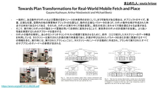 Towards Plan Transformations for Real-World Mobile Fetch and Place
Gayane Kazhoyan, Arthur Niedzwiecki and Michael Beetz
- 一般的に、ある動作がロボットおよび環境の空きリソースを未使用のままにしてしまう可能性がある理由は、オブジェクトのサイズ、重
量、正確な位置、空間内の他の障害物オブジェクトの位置など、動作の正確なパラメータの多くが、ロボット動作仕様が作成された時
点では未知であるからである . そのため、ロボットは実行中に行動を変更し、現在の状況に合わせて行動を適応させる必要がある．
- そこで，実行時にロボットの行動をコード置換を用いて自律的に変形させることで，実世界のロボットの計画実行を改善し，より良い
性能を実現するためのアプローチを提示する．
- ロボットの動作を解析し、あらゆるシナリオやコンテキストの範囲で変形させるために、前作 [11]で紹介したタスクツリーのデータ構造
を利用している．タスクツリーは実行された計画の実行時表現であり、計画が呼び出されたパラメータを含む計画に関連するすべて
の情報を含む。実行時には、実行されたアクションごとに、タスクツリー内にノードが自動的に作成され、プラン内で実行されたすべて
のサブプランの子ノードへの参照が含まれる．
まとめた人：souta hriose
https://arxiv.org/pdf/1812.08226.pdf
 