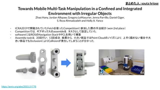 Towards Mobile Multi-Task Manipulation in a Conﬁned and Integrated
Environment with Irregular Objects
Zhao Hany, Jordan Allspaw, Gregory LeMasurier, Jenna Parrillo, Daniel Giger,
S. Reza Ahmadzadeh and Holly A. Yanco
- ICRA2019で開催されていたFetchを使ったCompetitionに参加した際の手法紹介（won 2nd place）
- Competitionでは，ギアボックスのassembleを，タスクとして設定していた．
- softwareにはROSのNavigation StackやPCLを用いて構築
- Assembly taskは，20回行い，13回成功．結果から，小さい部品ではPoint Cloudのノイズにより，上手く掴めない場合や大
きい部品でもOcclusionによりCollisionが発生してしまうことが分かった．
まとめた人：souta hriose
https://arxiv.org/abs/2003.01776
 