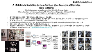 A Mobile Manipulation System for One-Shot Teaching of Complex
Tasks in Homes
Max Bajracharya , James Borders , Dan Helmick , Thomas Kollar
Michael Laskey , John Leichty , Jeremy Ma , Umashankar Nagarajan , Akiyoshi Ochiai
Josh Petersen , Krishna Shankar , Kevin Stone , Yutaka Takaoka
- 家での複雑なタスクをこなす事を目的とした移動マニピュレータの提案．
- 提案する移動マニピュレータでは， 31自由度(頭で2，腕がそれぞれ 7で2本，胴体が5，グリッパーが2，baseの移動で8)になってい
る．計算リソースには， 18coreのi9とTitan Vが搭載されている．
- Primitive actionはパラメータ化されており， grasp, lift, place, pull, retract, wipe , joint-move, direct-controlが含まれている
- タスクにおけるTeachingでは，操作者がVRを使用して行っている．
- 検証では，冷蔵庫からボトルの取り出し，洗浄機からカップの取り出し，複数物体の placeを2つの家それぞれ 10回試行した．60回の
試行を行い，85％の成功率だった． https://arxiv.org/abs/1910.00127
まとめた人：souta hriose
 