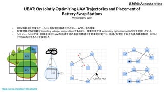 UBAT: On Jointly Optimizing UAV Trajectories and Placement of
Battery Swap Stations
Myounggyu Won
- UAVの軌道と充電ステーションの配置を最適化するフレームワークの提案．
- 配置問題がNP困難なtravelling salesperson problemであるとし，提案手法では ant colony optimization (ACO) を使用している．
- シミュレーションでは、提案手法が UAVの軌道生成の多目的最適化を効果的に実行し，軌道と配置をそれぞれ真の最適解の 8.3%と
7.3%以内にすることを実現した．
まとめた人：souta hriose
https://arxiv.org/abs/1910.06089
 