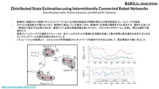 Distributed State Estimation using Intermittently Connected Robot Networks
Reza Khodayi-mehr, Yiannis Kantaros, and Michael M. Zavlanos
まとめた人：souta hriose
- 断続的に接続された移動ロボットネットワークにおける分散状態推定の問題の検討と分散状態推定フレームワークの提案．
- ロボットは通信能力が限られており，物理的に接近している場合にのみ，断続的に計測値の通信をすると仮定する．通信する為には
，物理的に接近する必要があるが，通信だけに必要な移動距離を減らすために，ロボットを小さなチームに分割し，異なる場所で通
信を行う．
- 提案フレームワークでは通信スケジュールと，各チームのロボットが最適な計測値を収集して集合時間と集合場所を決定するための
サンプリングベースの動作計画が含まれている．
- シミュレーションの結果より， end-to-endで常時接続されたネットワークを維持する手法と比較して、推定精度が大幅に向上した．
https://arxiv.org/abs/1805.01574
 