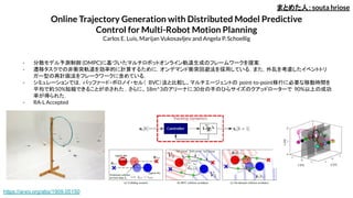 Online Trajectory Generation with Distributed Model Predictive
Control for Multi-Robot Motion Planning
Carlos E. Luis, Marijan Vukosavljev and Angela P. Schoellig
- 分散モデル予測制御 (DMPC)に基づいたマルチロボットオンライン軌道生成のフレームワークを提案．
- 遷移タスクでの非衝突軌道を効率的に計算するために，オンデマンド衝突回避法を採用している．また，外乱を考慮したイベントトリ
ガー型の再計画法をフレークワークに含めている．
- シミュレーションでは，バッファード・ボロノイ・セル（ BVC）法と比較し、マルチエージェントの point-to-point移行に必要な移動時間を
平均で約50%短縮できることが示された . さらに、18m^3のアリーナに30台の手のひらサイズのクアッドローターで 90%以上の成功
率が得られた．
- RA-L Accepted
まとめた人：souta hriose
https://arxiv.org/abs/1909.05150
 