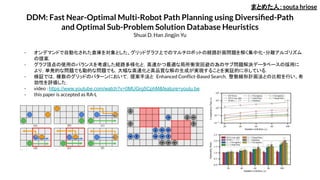 DDM: Fast Near-Optimal Multi-Robot Path Planning using Diversiﬁed-Path
and Optimal Sub-Problem Solution Database Heuristics
Shuai D. Han Jingjin Yu
- オンデマンドで自動化された倉庫を対象とした、グリッドグラフ上でのマルチロボットの経路計画問題を解く集中化・分離アルゴリズム
の提案．
- グラフ頂点の使用のバランスを考慮した経路多様化と，高速かつ最適な局所衝突回避の為のサブ問題解決データベースの採用に
より，単発的な問題でも動的な問題でも，大幅な高速化と高品質な解の生成が実現することを実証的に示している．
- 検証では，複数のグリッドのパターンにおいて，提案手法と Enhanced Conﬂict-Based Search，整数線形計画法との比較を行い、有
効性を評価した．
- video : https://www.youtube.com/watch?v=0MUGrg5CphM&feature=youtu.be
- this paper is accepted as RA-L
まとめた人：souta hriose
 