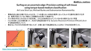 Surﬁng on an uncertain edge: Precision cutting of soft tissue
using torque-based medium classiﬁcation
Art¯uras Straiˇzys, Michael Burke and Subramanian Ramamoorthy
- 果物の皮と身を分離するカットなどの，二つの柔らかい材料の境界に沿ってカットする操作を実行する手
法．境界が見えていない場合に力情報のみを用いて制御する．
- カット時の手先にかかるトルクを計測し，どちらの材料をカットしているかを分類するように学習
- トルク計測による分類を使って，大まかな軌道を設計する Dynamic Movement Primitivesで作られたカット
する軌道を修正していく．
- 修正なしでは50%の成功率であったが，分類に基づく軌道修正をしたときは 72％の成功率だった．
まとめた人：makihara
https://arxiv.org/abs/1909.07247
 
