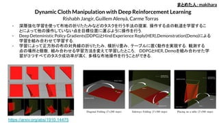 Dynamic Cloth Manipulation with Deep Reinforcement Learning
Rishabh Jangir, Guillem Alenyà, Carme Torras
- 深層強化学習を使って布地の折りたたみなどのタスクを行う手法の提案．操作する点の軌道を学習するこ
とによって他の操作していない点を目標位置に運ぶように操作を行う．
- Deep Deteministic Policy Gradients(DDPG)とHind Experience Reply(HER),Demonstration(Demo)による
学習を組み合わせて学習する．
- 学習によって正方形の布の対角線の折りたたみ，横折り畳み，テーブルに置く動作を実現する．観測する
点の場所と個数，組み合わせる学習方法を変えて学習したところ， DDPGとHER, Demoを組み合わせた学
習が３つすべてのタスク成功率が高く，多様な布地操作を行うことができる．
まとめた人：makihara
https://arxiv.org/abs/1910.14475
 