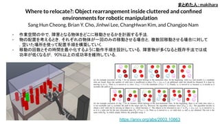 Where to relocate?: Object rearrangement inside cluttered and conﬁned
environments for robotic manipulation
Sang Hun Cheong, Brian Y. Cho, Jinhwi Lee, ChangHwan Kim, and Changjoo Nam
- 作業空間の中で，障害となる物体をどこに移動させるかを計画する手法．
- 物の配置を考えるとき，それぞれの物体が一回のみの移動させる場合と，複数回移動させる場合に対して
，空いた場所を使って配置手順を構築していく．
- 移動の回数とその時間を最小化するように動作手順を設計している．障害物が多くなると既存手法では成
功率が低くなるが，90%以上の成功率を維持している．
まとめた人：makihara
https://arxiv.org/abs/2003.10863
 