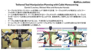 Tethered Tool Manipulation Planning with Cable Maneuvering
Daniel S´anchez, Weiwei Wan and Kensuke Harada
- ケーブルなどが付いているツールを双腕ハンドで操作する計画．ケーブルとロボットが絡まないようにケー
ブルを持って操作する動作軌道を設計する．
- ツールの動作計画の中で，ケーブル操作をするケーブルスライダーの最適な位置を決定する．ケーブルス
ライダーはフリーな状態ととめる状態を操作することができ，直接把持して操作しないので損傷を防ぐことも
できる
- ケーブルの曲がる量を最小化することと，干渉を防ぐような姿勢を決定する．
- ツールバランサーに取り付けられたツールやケーブルが付いている吸着ツールの持ち替えなどを行う計画
をシミュレーションと実機実験により検証した．
まとめた人：makihara
https://arxiv.org/abs/1909.10686
 