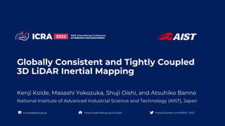 Globally Consistent and Tightly Coupled
3D LiDAR Inertial Mapping
Kenji Koide, Masashi Yokozuka, Shuji Oishi, and Atsuhiko Banno
National Institute of Advanced Industrial Science and Technology (AIST), Japan
https://twitter.com/MR2T_AIST
https://staff.aist.go.jp/k.koide/
k.koide@aist.go.jp
 