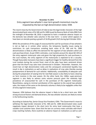 November 15, 2016
Entry segment two-wheeler’s near term growth momentum may be
impacted by the ban on high denomination notes: ICRA
The recent move by the Government of India to ban the legal tender character of the high
denominated bank notes of Rs 500 and Rs 1000 issued by Reserve Bank of India (RBI) from
the midnight of November 08, 2016 is expected to have a moderate adverse impact on
the domestic two wheeler sales volumes in the near term – a sector which appears to
have been on steroids posting a growth of 16.0% growth (YoY) during April-October 2016.
While the prevalence of the usage of unaccounted for cash for purchases of two wheelers
is not as high as in certain other sectors, the temporary liquidity issues owing to
restrictions on cash transactions entailing bank notes of Rs. 500 and Rs. 1000
denominations is likely to affect the demand for the segment of two wheelers which are
cash-purchase driven. As per ICRA’s estimates, rural markets account for about 60- 65% of
the entry segment motorcycle sales and given the high propensity for cash purchases in
the rural markets, the entry segment of the motorcycles is expected to be a casualty.
Though favourable monsoons have been a significant trigger for healthy demand from the
rural markets during the current fiscal, most of the sales have been sentiment driven
given that the kharif crop sales have commenced in October / November. However, the
recent ban on high denomination notes and the consequent constrained liquidity may
result in dip in realisations as well as delay in realisations of crop sales thereby causing
postponement of demand for such vehicles. Additionally, unavailability of adequate cash
during the preparation of sowing time for next Rabi season is also likely to have a bearing
on farm incomes in the next season. On the other hand, the >500cc super-premium
segment is also likely to witness some volume pressure given the relatively high
prevalence of unaccounted for cash in the purchases of this segment motorcycles.
Nevertheless, owing to minimal contribution of this segment to the overall two-wheeler
sales, the impact of the same on the domestic volumes is likely to be negligible unlike that
of entry segment motorcycles.
However, ICRA believes that the adverse impact is likely to be a short term one. With
strong structural factors and demand drivers, the two wheeler volumes are likely to revive
in the forthcoming months.
According to Subrata Ray ,Senior Group Vice President, ICRA: “The Government’s move to
withdraw the legal tender character of Rs. 500 and Rs. 1000 denominated notes could
negatively impact demand in the short term for entry level motorcycles that have a
sizeable rural customer base. Given that the ban on currency notes coincides with kharif
crops reaching markets, there could be an adverse impact on realisations as well as cash
Page 1
 