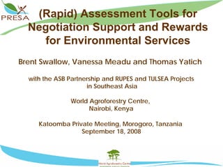 (Rapid) Assessment Tools for
  Negotiation Support and Rewards
    for Environmental Services
Brent Swallow, Vanessa Meadu and Thomas Yatich

  with the ASB Partnership and RUPES and TULSEA Projects
                     in Southeast Asia

               World Agroforestry Centre,
                     Nairobi, Kenya

     Katoomba Private Meeting, Morogoro, Tanzania
                  September 18, 2008
 