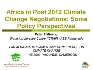 Africa in Post 2012 Climate
Change Negotiations: Some
    Policy Perspectives
                   Peter A Minang
 World Agroforestry Centre (ICRAF) / ASB Partnership

 PAN AFRICAN PARLIAMENTARY CONFERENCE ON
               CLIMATE CHANGE
     25-27 JUNE 2009, YAOUNDÉ, CAMEROON
 