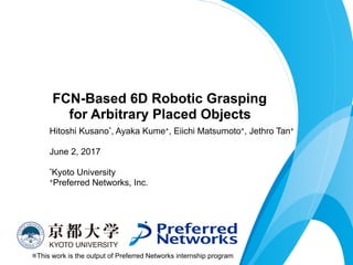 Hitoshi Kusano*, Ayaka Kume+, Eiichi Matsumoto+, Jethro Tan+
 
June 2, 2017
*Kyoto University
+Preferred Networks, Inc.
FCN-Based 6D Robotic Grasping 
for Arbitrary Placed Objects
※This work is the output of Preferred Networks internship program
 