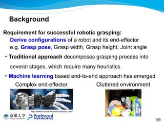 Requirement for successful robotic grasping: 
Derive configurations of a robot and its end-effector 
e.g. Grasp pose, Grasp width, Grasp height, Joint angle
・Traditional approach decomposes grasping process into
several stages, which require many heuristics
・Machine learning based end-to-end approach has emerged
Background
http://www.schunk-modular-robotics.com/
1/9
Complex end-effector Cluttered environment
 